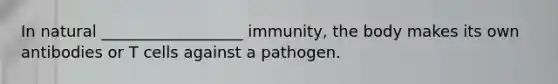 In natural __________________ immunity, the body makes its own antibodies or T cells against a pathogen.