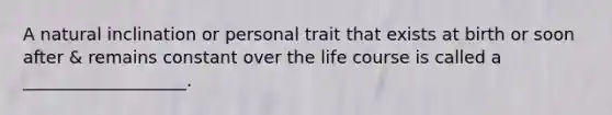 A natural inclination or personal trait that exists at birth or soon after & remains constant over the life course is called a ___________________.