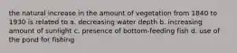 the natural increase in the amount of vegetation from 1840 to 1930 is related to a. decreasing water depth b. increasing amount of sunlight c. presence of bottom-feeding fish d. use of the pond for fishing