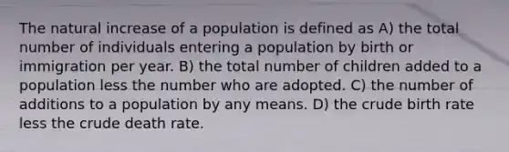 The natural increase of a population is defined as A) the total number of individuals entering a population by birth or immigration per year. B) the total number of children added to a population less the number who are adopted. C) the number of additions to a population by any means. D) the crude birth rate less the crude death rate.