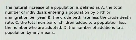 The natural increase of a population is defined as A. the total number of individuals entering a population by birth or immigration per year. B. the crude birth rate less the crude death rate. C. the total number of children added to a population less the number who are adopted. D. the number of additions to a population by any means.