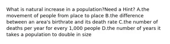 What is natural increase in a population?Need a Hint? A.the movement of people from place to place B.the difference between an area's birthrate and its death rate C.the number of deaths per year for every 1,000 people D.the number of years it takes a population to double in size