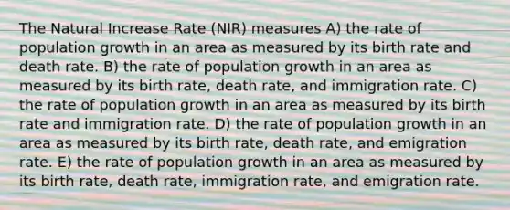 The Natural Increase Rate (NIR) measures A) the rate of population growth in an area as measured by its birth rate and death rate. B) the rate of population growth in an area as measured by its birth rate, death rate, and immigration rate. C) the rate of population growth in an area as measured by its birth rate and immigration rate. D) the rate of population growth in an area as measured by its birth rate, death rate, and emigration rate. E) the rate of population growth in an area as measured by its birth rate, death rate, immigration rate, and emigration rate.