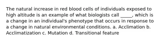 The natural increase in red blood cells of individuals exposed to high altitude is an example of what biologists call _____, which is a change in an individual's phenotype that occurs in response to a change in natural environmental conditions. a. Acclimation b. Acclimatization c. Mutation d. Transitional feature