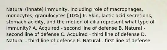 Natural (innate) immunity, including role of macrophages, monocytes, granulocytes [10%] 6. Skin, lactic acid secretions, stomach acidity, and the motion of cilia represent what type of immunity? A. Acquired - second line of defense B. Natural - second line of defense C. Acquired - third line of defense D. Natural - third line of defense E. Natural - first line of defense