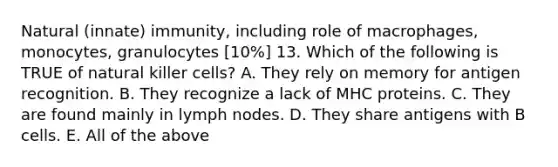 Natural (innate) immunity, including role of macrophages, monocytes, granulocytes [10%] 13. Which of the following is TRUE of natural killer cells? A. They rely on memory for antigen recognition. B. They recognize a lack of MHC proteins. C. They are found mainly in lymph nodes. D. They share antigens with B cells. E. All of the above