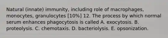 Natural (innate) immunity, including role of macrophages, monocytes, granulocytes [10%] 12. The process by which normal serum enhances phagocytosis is called A. exocytosis. B. proteolysis. C. chemotaxis. D. bacteriolysis. E. opsonization.