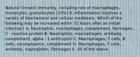 Natural (innate) immunity, including role of macrophages, monocytes, granulocytes [10%] 8. Inflammation involves a variety of biochemical and cellular mediators. Which of the following may be increased within 72 hours after an initial infection? A. Neutrophils, macrophages, complement, fibrinogen, C - reactive protein B. Neutrophils, macrophages, antibody, complement, alpha - 1 antitrypsin C. Macrophages, T cells, B cells, ceruloplasmin, complement D. Macrophages, T cells, antibody, haptoglobin, fibrinogen E. All of the above