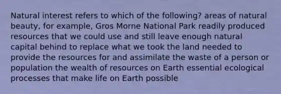 Natural interest refers to which of the following? areas of natural beauty, for example, Gros Morne National Park readily produced resources that we could use and still leave enough natural capital behind to replace what we took the land needed to provide the resources for and assimilate the waste of a person or population the wealth of resources on Earth essential ecological processes that make life on Earth possible