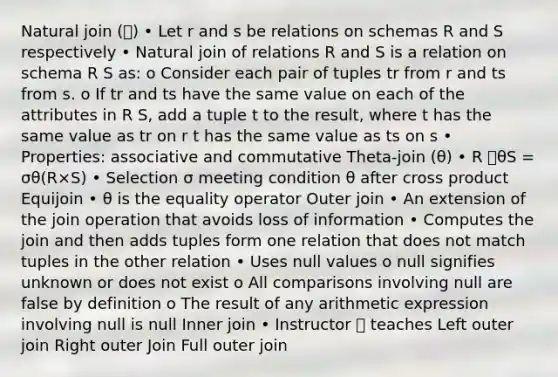 Natural join (⨝) • Let r and s be relations on schemas R and S respectively • Natural join of relations R and S is a relation on schema R S as: o Consider each pair of tuples tr from r and ts from s. o If tr and ts have the same value on each of the attributes in R S, add a tuple t to the result, where t has the same value as tr on r t has the same value as ts on s • Properties: associative and commutative Theta-join (θ) • R ⨝θS = σθ(R×S) • Selection σ meeting condition θ after cross product Equijoin • θ is the equality operator Outer join • An extension of the join operation that avoids loss of information • Computes the join and then adds tuples form one relation that does not match tuples in the other relation • Uses null values o null signifies unknown or does not exist o All comparisons involving null are false by definition o The result of any arithmetic expression involving null is null Inner join • Instructor ⨝ teaches Left outer join Right outer Join Full outer join