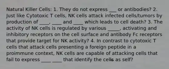 Natural Killer Cells: 1. They do not express ___ or antibodies? 2. Just like Cytotoxic T cells, NK cells attack infected cells/tumors by production of ____, ____ and ____ which leads to cell death? 3. The activity of NK cells is regulated by various _____, activating and inhibitory receptors on the cell surface and antibody Fc receptors that provide target for NK activity? 4. In contrast to cytotoxic T cells that attack cells presenting a foreign peptide in a proimmune context, NK cells are capable of attacking cells that fail to express ____ ____ that identify the cells as self?