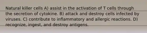 Natural killer cells A) assist in the activation of T cells through the secretion of cytokine. B) attack and destroy cells infected by viruses. C) contribute to inflammatory and allergic reactions. D) recognize, ingest, and destroy antigens.