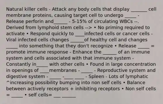 Natural killer cells - Attack any body cells that display _______ cell membrane proteins, causing target cell to undergo _____ - Release perforin and______ - 5-15% of circulating WBCs --. Derived from lymphoid stem cells --> • No priming required to activate • Respond quickly to ____infected cells or cancer cells - Viral infected cells changes ______of healthy cell and changes _____ into something that they don't recognize • Release _____ = promote immune response - Enhance the ______ of an immune system and cells associated with that immune system - Constantly in_____ with other cells • Found in large concentration in openings of ____membranes - _____ - Reproductive system and digestive system - _____ -____ ____ - Spleen - Lots of lymphatic ^increasing possibility bumping into non self cells • Balance between actively receptors + inhibiting receptors • Non self cells = _____ • self cells= ___ ______