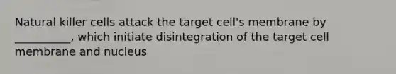 Natural killer cells attack the target cell's membrane by __________, which initiate disintegration of the target cell membrane and nucleus