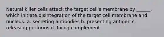 Natural killer cells attack the target cell's membrane by ______, which initiate disintegration of the target cell membrane and nucleus. a. secreting antibodies b. presenting antigen c. releasing perforins d. fixing complement