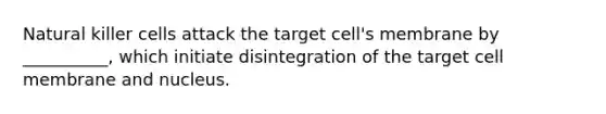 Natural killer cells attack the target cell's membrane by __________, which initiate disintegration of the target cell membrane and nucleus.