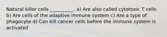 Natural killer cells __________. a) Are also called cytotoxic T cells b) Are cells of the adaptive immune system c) Are a type of phagocyte d) Can kill cancer cells before the immune system is activated