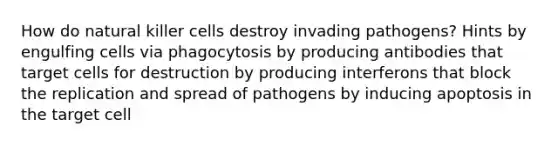 How do natural killer cells destroy invading pathogens? Hints by engulfing cells via phagocytosis by producing antibodies that target cells for destruction by producing interferons that block the replication and spread of pathogens by inducing apoptosis in the target cell