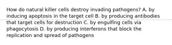 How do natural killer cells destroy invading pathogens? A. by inducing apoptosis in the target cell B. by producing antibodies that target cells for destruction C. by engulfing cells via phagocytosis D. by producing interferons that block the replication and spread of pathogens