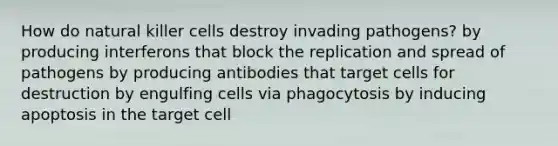 How do natural killer cells destroy invading pathogens? by producing interferons that block the replication and spread of pathogens by producing antibodies that target cells for destruction by engulfing cells via phagocytosis by inducing apoptosis in the target cell