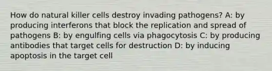 How do natural killer cells destroy invading pathogens? A: by producing interferons that block the replication and spread of pathogens B: by engulfing cells via phagocytosis C: by producing antibodies that target cells for destruction D: by inducing apoptosis in the target cell