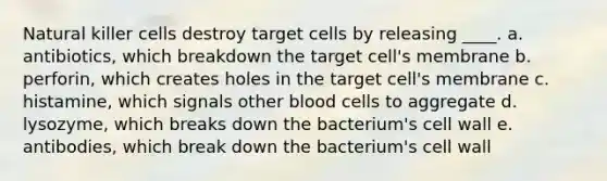 Natural killer cells destroy target cells by releasing ____. a. antibiotics, which breakdown the target cell's membrane b. perforin, which creates holes in the target cell's membrane c. histamine, which signals other blood cells to aggregate d. lysozyme, which breaks down the bacterium's cell wall e. antibodies, which break down the bacterium's cell wall