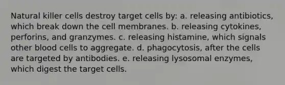 Natural killer cells destroy target cells by: a. releasing antibiotics, which break down the cell membranes. b. releasing cytokines, perforins, and granzymes. c. releasing histamine, which signals other blood cells to aggregate. d. phagocytosis, after the cells are targeted by antibodies. e. releasing lysosomal enzymes, which digest the target cells.