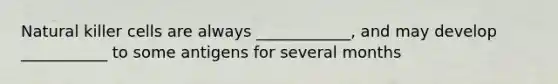 Natural killer cells are always ____________, and may develop ___________ to some antigens for several months