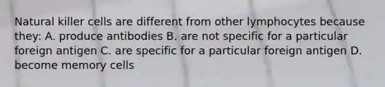 Natural killer cells are different from other lymphocytes because they: A. produce antibodies B. are not specific for a particular foreign antigen C. are specific for a particular foreign antigen D. become memory cells