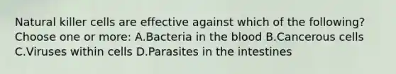 Natural killer cells are effective against which of the following? Choose one or more: A.Bacteria in the blood B.Cancerous cells C.Viruses within cells D.Parasites in the intestines