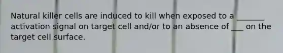 Natural killer cells are induced to kill when exposed to a _______ activation signal on target cell and/or to an absence of ___ on the target cell surface.