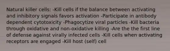 Natural killer cells: -Kill cells if the balance between activating and inhibitory signals favors activation -Participate in antibody dependent cytotoxicity -Phagocytize viral particles -Kill bacteria through oxidative and non-oxidative killing -Are the the first line of defense against virally infected cells -Kill cells when activating receptors are engaged -Kill host (self) cell