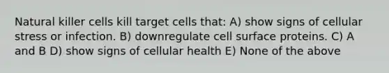 Natural killer cells kill target cells that: A) show signs of cellular stress or infection. B) downregulate cell surface proteins. C) A and B D) show signs of cellular health E) None of the above