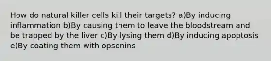 How do natural killer cells kill their targets? a)By inducing inflammation b)By causing them to leave the bloodstream and be trapped by the liver c)By lysing them d)By inducing apoptosis e)By coating them with opsonins