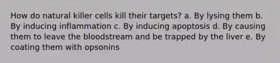 How do natural killer cells kill their targets? a. By lysing them b. By inducing inflammation c. By inducing apoptosis d. By causing them to leave the bloodstream and be trapped by the liver e. By coating them with opsonins