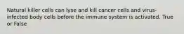 Natural killer cells can lyse and kill cancer cells and virus-infected body cells before the immune system is activated. True or False