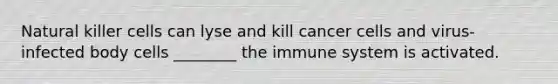 Natural killer cells can lyse and kill cancer cells and virus-infected body cells ________ the immune system is activated.