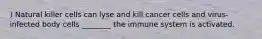 ) Natural killer cells can lyse and kill cancer cells and virus-infected body cells ________ the immune system is activated.