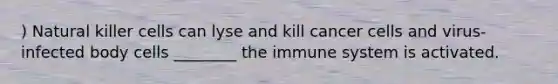 ) Natural killer cells can lyse and kill cancer cells and virus-infected body cells ________ the immune system is activated.