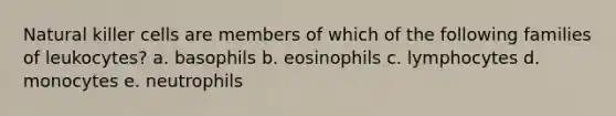 Natural killer cells are members of which of the following families of leukocytes? a. basophils b. eosinophils c. lymphocytes d. monocytes e. neutrophils