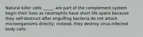 Natural killer cells _____. are part of the complement system begin their lives as neutrophils have short life spans because they self-destruct after engulfing bacteria do not attack microorganisms directly; instead, they destroy virus-infected body cells