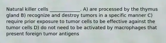 Natural killer cells _____________. A) are processed by the thymus gland B) recognize and destroy tumors in a specific manner C) require prior exposure to tumor cells to be effective against the tumor cells D) do not need to be activated by macrophages that present foreign tumor antigens