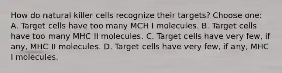 How do natural killer cells recognize their targets? Choose one: A. Target cells have too many MCH I molecules. B. Target cells have too many MHC II molecules. C. Target cells have very few, if any, MHC II molecules. D. Target cells have very few, if any, MHC I molecules.