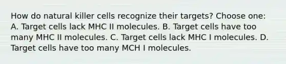 How do natural killer cells recognize their targets? Choose one: A. Target cells lack MHC II molecules. B. Target cells have too many MHC II molecules. C. Target cells lack MHC I molecules. D. Target cells have too many MCH I molecules.