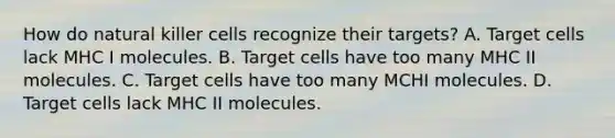 How do natural killer cells recognize their targets? A. Target cells lack MHC I molecules. B. Target cells have too many MHC II molecules. C. Target cells have too many MCHI molecules. D. Target cells lack MHC II molecules.