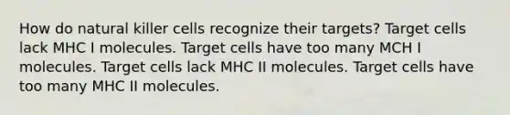 How do natural killer cells recognize their targets? Target cells lack MHC I molecules. Target cells have too many MCH I molecules. Target cells lack MHC II molecules. Target cells have too many MHC II molecules.