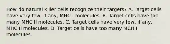 How do natural killer cells recognize their targets? A. Target cells have very few, if any, MHC I molecules. B. Target cells have too many MHC II molecules. C. Target cells have very few, if any, MHC II molecules. D. Target cells have too many MCH I molecules.