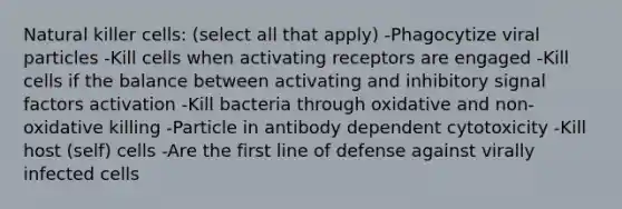 Natural killer cells: (select all that apply) -Phagocytize viral particles -Kill cells when activating receptors are engaged -Kill cells if the balance between activating and inhibitory signal factors activation -Kill bacteria through oxidative and non-oxidative killing -Particle in antibody dependent cytotoxicity -Kill host (self) cells -Are the first line of defense against virally infected cells