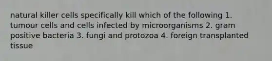 natural killer cells specifically kill which of the following 1. tumour cells and cells infected by microorganisms 2. gram positive bacteria 3. fungi and protozoa 4. foreign transplanted tissue