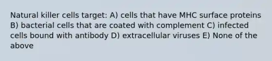 Natural killer cells target: A) cells that have MHC surface proteins B) bacterial cells that are coated with complement C) infected cells bound with antibody D) extracellular viruses E) None of the above